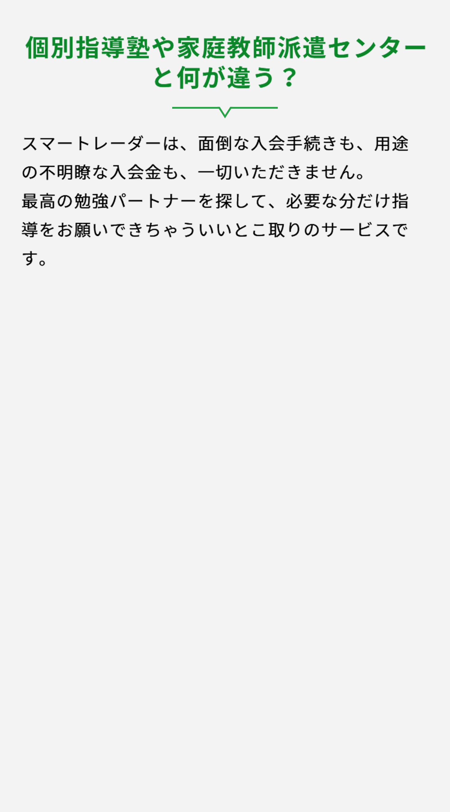 個別指導塾や家庭教師派遣センターと何が違うのか？スマートレーダーは、面倒な入会手続きも、用途の不明瞭な入会金も、一切いただきません。最高の勉強パートナーを探して、必要な分だけ指導をお願いできます。